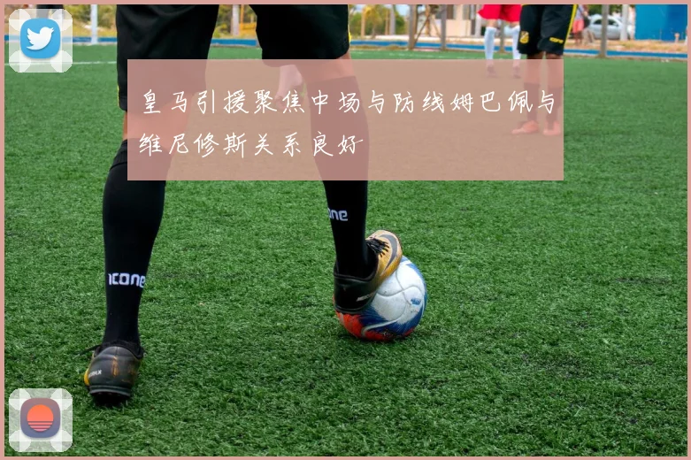 皇马引援聚焦中场与防线姆巴佩与维尼修斯关系良好