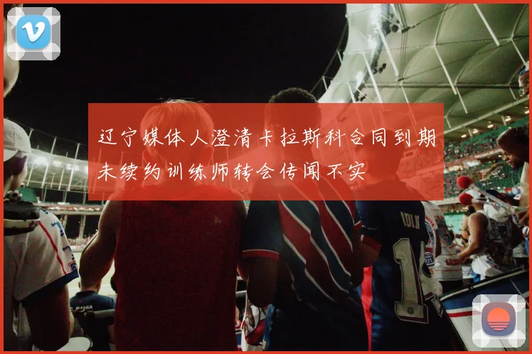 辽宁媒体人澄清卡拉斯科合同到期未续约训练师转会传闻不实