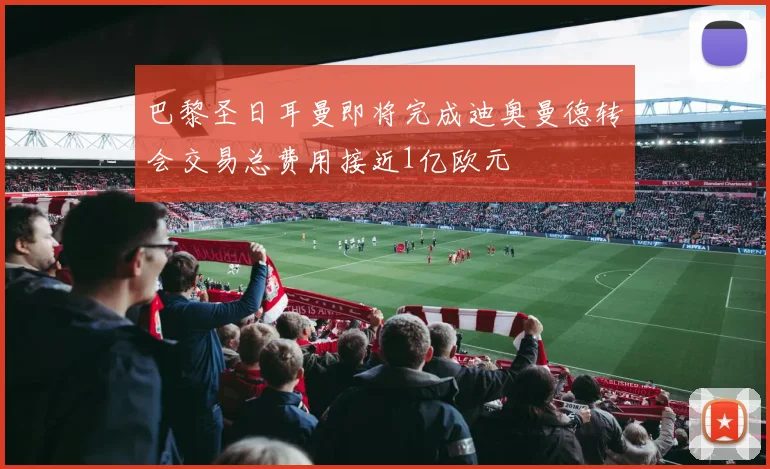 巴黎圣日耳曼即将完成迪奥曼德转会交易总费用接近1亿欧元