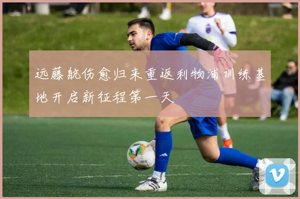 远藤航伤愈归来重返利物浦训练基地开启新征程第一天