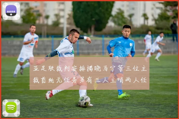 亚足联裁判安排揭晓马宁等三位主裁首轮无任务另有三人主哨两人任四官