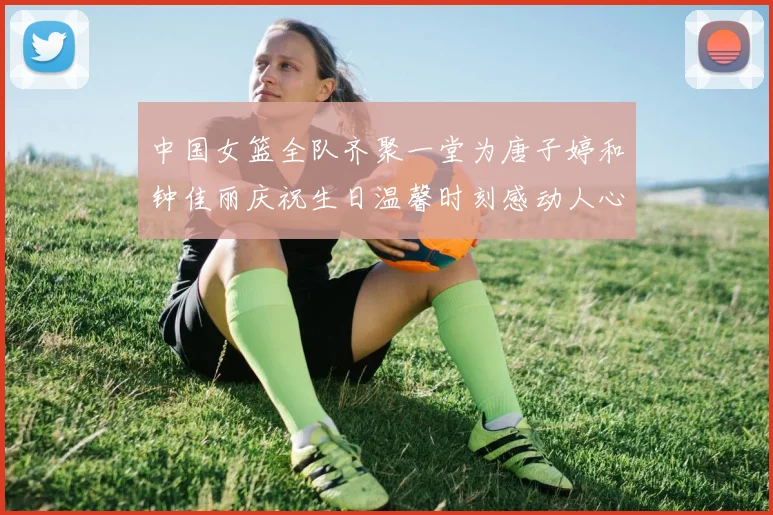 中国女篮全队齐聚一堂为唐子婷和钟佳丽庆祝生日温馨时刻感动人心