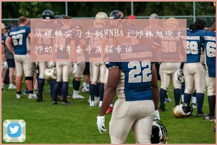 从视频实习生到WNBA主帅韩旭现主帅的14年奋斗历程专访