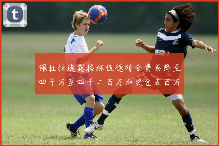 佩杜拉透露格林伍德转会费或降至四千万至四千二百万加奖金五百万至六百万