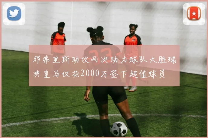 邓弗里斯助攻两次助力球队大胜瑞典皇马仅花2000万签下超值球员